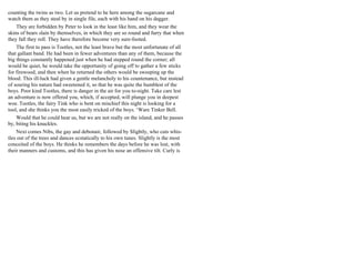 counting the twins as two. Let us pretend to he here among the sugarcane and
watch them as they steal by in single file, each with his hand on his dagger.
They are forbidden by Peter to look in the least like him, and they wear the
skins of bears slain by themselves, in which they are so round and furry that when
they fall they roll. They have therefore become very sure-footed.
The first to pass is Tootles, not the least brave but the most unfortunate of all
that gallant band. He had been in fewer adventures than any of them, because the
big things constantly happened just when he had stepped round the corner; all
would be quiet, he would take the opportunity of going off to gather a few sticks
for firewood, and then when he returned the others would be sweeping up the
blood. This ill-luck had given a gentle melancholy to his countenance, but instead
of souring his nature had sweetened it, so that he was quite the humblest of the
boys. Poor kind Tootles, there is danger in the air for you to-night. Take care lest
an adventure is now offered you, which, if accepted, will plunge you in deepest
woe. Tootles, the fairy Tink who is bent on mischief this night is looking for a
tool, and she thinks you the most easily tricked of the boys. ‘Ware Tinker Bell.
Would that he could hear us, but we are not really on the island, and he passes
by, biting his knuckles.
Next comes Nibs, the gay and debonair, followed by Slightly, who cuts whis-
tles out of the trees and dances ecstatically to his own tunes. Slightly is the most
conceited of the boys. He thinks he remembers the days before he was lost, with
their manners and customs, and this has given his nose an offensive tilt. Curly is
 