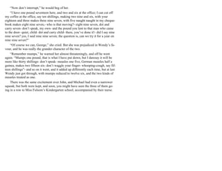 “Now don’t interrupt,” he would beg of her.
“I have one pound seventeen here, and two and six at the office; I can cut off
my coffee at the office, say ten shillings, making two nine and six, with your
eighteen and three makes three nine seven, with five naught naught in my cheque-
book makes eight nine seven,- who is that moving?- eight nine seven, dot and
carry seven- don’t speak, my own- and the pound you lent to that man who came
to the door- quiet, child- dot and carry child- there, you’ve done it!- did I say nine
nine seven? yes, I said nine nine seven; the question is, can we try it for a year on
nine nine seven?”
“Of course we can, George,” she cried. But she was prejudiced in Wendy’s fa-
vour, and he was really the grander character of the two.
“Remember mumps,” he warned her almost threateningly, and off he went
again. “Mumps one pound, that is what I have put down, but I daresay it will be
more like thirty shillings- don’t speak- measles one five, German measles half a
guinea, makes two fifteen six- don’t waggle your finger- whooping-cough, say fif-
teen shillings”- and so on it went, and it added up differently each time, but at last
Wendy just got through, with mumps reduced to twelve six, and the two kinds of
measles treated as one.
There was the same excitement over John, and Michael had even a narrower
squeak; but both were kept, and soon, you might have seen the three of them go-
ing in a row to Miss Fulsom’s Kindergarten school, accompanied by their nurse.
 