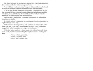 The first to fall out of the moving circle was the boys. They flung themselves
down on the sward, close to their underground home.
“I do wish Peter would come back,” every one of them said nervously, though
in height and still more in breadth they were all larger than their captain.
“I am the only one who is not afraid of the pirates,” Slightly said, in the tone
that prevented his being a general favourite, but perhaps some distant sound dis-
turbed him, for he added hastily, “but I wish he would come back, and tell us
whether he has heard anything more about Cinderella.”
They talked of Cinderella, and Tootles was confident that his mother must
have been very like her.
It was only in Peter’s absence that they could speak of mothers, the subject be-
ing forbidden by him as silly.
“All I remember about my mother,” Nibs told them, “is that she often said to
father, ‘Oh, how I wish I had a cheque-book of my own!’ I don’t know what a
cheque-book is, but I should just love to give my mother one.”
While they talked they heard a distant sound. You or I, not being wild things
of the woods, would have heard nothing, but they heard it, and it was the grim
song:
“Yo ho, yo ho, the pirate life,
The flag o’ skull and bones,
A merry hour, a hempen rope,
 