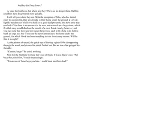 And hey for Davy Jones."
At once the lost boys- but where are they? They are no longer there. Rabbits
could not have disappeared more quickly.
I will tell you where they are. With the exception of Nibs, who has darted
away to reconnoitre, they are already in their home under the ground, a very de-
lightful residence of which we shall see a good deal presently. But how have they
reached it? for there is no entrance to be seen, not so much as a large stone, which
if rolled away would disclose the mouth of a cave. Look closely, however, and
you may note that there are here seven large trees, each with a hole in its hollow
trunk as large as a boy These are the seven entrances to the home under the
ground, for which Hook has been searching in vain these many moons. Will he
find it to-night?
As the pirates advanced, the quick eye of Starkey sighted Nibs disappearing
through the wood, and at once his pistol flashed out. But an iron claw gripped his
shoulder.
“Captain, let go!” he cried, writhing.
Now for the first time we hear the voice of Hook. It was a black voice. “Put
back that pistol first,” it said threateningly.
“It was one of those boys you hate. I could have shot him dead.”
 