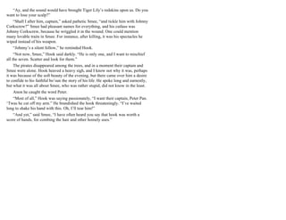 “Ay, and the sound would have brought Tiger Lily’s redskins upon us. Do you
want to lose your scalp?”
“Shall I after him, captain,” asked pathetic Smee, “and tickle him with Johnny
Corkscrew?” Smee had pleasant names for everything, and his cutlass was
Johnny Corkscrew, because he wriggled it in the wound. One could mention
many lovable traits in Smee. For instance, after killing, it was his spectacles he
wiped instead of his weapon.
“Johnny’s a silent fellow,” he reminded Hook.
“Not now, Smee,” Hook said darkly. “He is only one, and I want to mischief
all the seven. Scatter and look for them.”
The pirates disappeared among the trees, and in a moment their captain and
Smee were alone. Hook heaved a heavy sigh, and I know not why it was, perhaps
it was because of the soft beauty of the evening, but there came over him a desire
to confide to his faithful bo’sun the story of his life. He spoke long and earnestly,
but what it was all about Smee, who was rather stupid, did not know in the least.
Anon he caught the word Peter.
“Most of all,” Hook was saying passionately, “I want their captain, Peter Pan.
‘Twas he cut off my arm.” He brandished the hook threateningly. “I’ve waited
long to shake his hand with this. Oh, I’ll tear him!”
“And yet,” said Smee, “I have often heard you say that hook was worth a
score of hands, for combing the hair and other homely uses.”
 