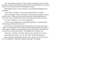 “Ay,” the captain answered, “if I was a mother I would pray to have my chil-
dren born with this instead of that,” and he cast a look of pride upon his iron hand
and one of scorn upon the other. Then again he frowned.
“Peter flung my arm,” he said, wincing, “to a crocodile that happened to be
passing by.”
“I have often,” said Smee, “noticed your strange dread of crocodiles.”
“Not of crocodiles,” Hook corrected him, “but of that one crocodile.” He low-
ered his voice. “It liked my arm so much, Smee, that it has followed me ever
since, from sea to sea and from land to land, licking its lips for the rest of me.”
“In a way,” said Smee, “it’s a sort of compliment.”
“I want no such compliments,” Hook barked petulantly. “I want Peter Pan,
who first gave the brute its taste for me.”
He sat down on a large mushroom, and now there was a quiver in his voice.
“Smee,” he said huskily, “that crocodile would have had me before this, but by a
lucky chance it swallowed a clock which goes tick tick inside it, and so before it
can reach me I hear the tick and bolt.” He laughed, but in a hollow way.
“Some day,” said Smee, “the clock will run down, and then he’ll get you.”
Hook wetted his dry lips. “Ay,” he said, “that’s the fear that haunts me.”
Since sitting down he had felt curiously warm. “Smee,” he said, “this seat is
hot.” He jumped up. “Odds bobs, hammer and tongs, I’m burning.”
 