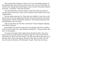 They examined the mushroom, which was of a size and solidity unknown on
the mainland; they tried to pull it up, and it came away at once in their hands, for
it had no root. Stranger still, smoke began at once to ascend. The pirates looked at
each other. “A chimney!” they both exclaimed.
They had indeed discovered the chimney of the home under the ground. It
was the custom of the boys to stop it with a mushroom when enemies were in the
neighbourhood.
Not only smoke came out of it. There came also children’s voices, for so safe
did the boys feel in their hiding-place that they were gaily chattering. The pirates
listened grimly, and then replaced the mushroom. They looked around them and
noted the holes in the seven trees.
“Did you hear them say Peter Pan’s from home?” Smee whispered, fidgeting
with Johnny Corkscrew.
Hook nodded. He stood for a long time lost in thought, and at last a curdling
smile lit up his swarthy face. Smee had been waiting for it. “Unrip your plan, cap-
tain,” he cried eagerly.
“To return to the ship,” Hook replied slowly through his teeth, “and cook a
large rich cake of a jolly thickness with green sugar on it. There can be but one
room below, for there is but one chimney. The silly moles had not the sense to see
that they did not need a door apiece. That shows they have no mother. We will
leave the cake on the shore of the Mermaids’ Lagoon. These boys are always
 