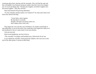 swimming about there, playing with the mermaids. They will find the cake and
they will gobble it up, because, having no mother, they don’t know how danger-
ous ‘tis to eat rich damp cake.” He burst into laughter, not hollow laughter now,
but honest laughter. “Aha, they will die!”
Smee had listened with growing admiration.
“It’s the wickedest, prettiest policy ever I heard of!” he cried, and in their exul-
tation they danced and sang:
“Avast, belay, when I appear,
By fear they’re overtook,
Nought’s left upon your bones when you
Have shaken claws with Cook."
They began the verse, but they never finished it, for another sound broke in
and stilled them. It was at first such a tiny sound that a leaf might have fallen on it
and smothered it, but as it came nearer it was more distinct.
Tick tick tick tick!
Hook stood shuddering, one foot in the air.
“The crocodile!” he gasped, and bounded away, followed by his bo’sun.
It was indeed the crocodile. It had passed the redskins, who were now on the
trail of the other pirates. It oozed on after Hook.
 
