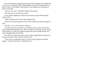Once more the boys emerged into the open; but the dangers of the night were
not yet over, for presently Nibs rushed breathless into their midst, pursued by a
pack of wolves. The tongues of the pursuers were hanging out; the baying of
them was horrible.
“Save me, save me!” cried Nibs, falling on the ground.
“But what can we do, what can we do?”
It was a high compliment to Peter that at that dire moment their thoughts
turned to him.
“What would Peter do?” they cried simultaneously.
Almost in the same breath they cried, “Peter would look at them through his
legs.”
And then, “Let us do what Peter would do.”
It is quite the most successful way of defying wolves, and as one boy they
bent and looked through their legs. The next moment is the long one, but victory
came quickly, for as the boys advanced upon them in this terrible attitude, the
wolves dropped their tails and fled.
Now Nibs rose from the ground, and the others thought that his staring eyes
still saw the wolves. But it was not wolves he saw.
“I have seen a wonderfuller thing,” he cried, as they gathered round him
eagerly. “A great white bird. It is flying this way.”
 