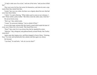 “A lady to take care of us at last,” said one of the twins, “and you have killed
her!”
They were sorry for him, but sorrier for themselves, and when he took a step
nearer them they turned from him.
Tootles’ face was very white, but there was a dignity about him now that had
never been there before.
“I did it,” he said, reflecting. “When ladies used to come to me in dreams, I
said, ‘Pretty mother, pretty mother.’ But when at last she really came, I shot her.”
He moved slowly away.
“Don’t go,” they called in pity.
“I must,” he answered, shaking; “I am so afraid of Peter.”
It was at this tragic moment that they heard a sound which made the heart of
every one of them rise to his mouth. They heard Peter crow.
“Peter!” they cried, for it was always thus that he signalled his return.
“Hide her,” they whispered, and gathered hastily around Wendy. But Tootles
stood aloof.
Again came that ringing crow, and Peter dropped in front of them. “Greeting,
boys,” he cried, and mechanically they saluted, and then again was silence.
He frowned.
“I am back,” he said hotly, “why do you not cheer?”
 