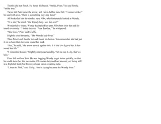 Tootles did not flinch. He bared his breast. “Strike, Peter,” he said firmly,
“strike true.”
Twice did Peter raise the arrow, and twice did his hand fall. “I cannot strike,”
he said with awe, “there is something stays my hand.”
All looked at him in wonder, save Nibs, who fortunately looked at Wendy.
“It is she,” he cried, “the Wendy lady, see, her arm!”
Wonderful to relate, Wendy had raised her arm. Nibs bent over her and lis-
tened reverently. “I think she said ‘Poor Tootles,’” he whispered.
“She lives,” Peter said briefly.
Slightly cried instantly, “The Wendy lady lives.”
Then Peter knelt beside her and found his button. You remember she had put
it on a chain that she wore round her neck.
“See,” he said, “the arrow struck against this. It is the kiss I gave her. It has
saved her life.”
“I remember kisses,” Slightly interposed quickly, “let me see it. Ay, that’s a
kiss.”
Peter did not hear him. He was begging Wendy to get better quickly, so that
he could show her the mermaids. Of course she could not answer yet, being still
in a frightful faint; but from overhead came a wailing note.
“Listen to Tink,” said Curly, “she is crying because the Wendy lives.”
 
