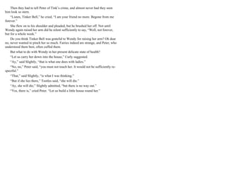 Then they had to tell Peter of Tink’s crime, and almost never had they seen
him look so stern.
“Listen, Tinker Bell,” he cried, “I am your friend no more. Begone from me
forever.”
She flew on to his shoulder and pleaded, but he brushed her off. Not until
Wendy again raised her arm did he relent sufficiently to say, “Well, not forever,
but for a whole week.”
Do you think Tinker Bell was grateful to Wendy for raising her arm? Oh dear
no, never wanted to pinch her so much. Fairies indeed are strange, and Peter, who
understood them best, often cuffed them.
But what to do with Wendy in her present delicate state of health?
“Let us carry her down into the house,” Curly suggested.
“Ay,” said Slightly, “that is what one does with ladies.”
“No, no,” Peter said, “you must not touch her. It would not be sufficiently re-
spectful.”
“That,” said Slightly, “is what I was thinking.”
“But if she lies there,” Tootles said, “she will die.”
“Ay, she will die,” Slightly admitted, “but there is no way out.”
“Yes, there is,” cried Peter. “Let us build a little house round her.”
 