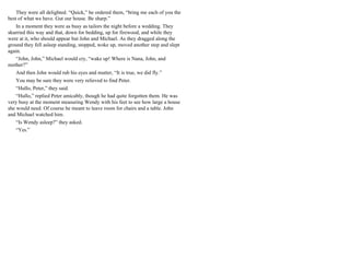 They were all delighted. “Quick,” he ordered them, “bring me each of you the
best of what we have. Gut our house. Be sharp.”
In a moment they were as busy as tailors the night before a wedding. They
skurried this way and that, down for bedding, up for firewood, and while they
were at it, who should appear but John and Michael. As they dragged along the
ground they fell asleep standing, stopped, woke up, moved another step and slept
again.
“John, John,” Michael would cry, “wake up! Where is Nana, John, and
mother?”
And then John would rub his eyes and mutter, “It is true, we did fly.”
You may be sure they were very relieved to find Peter.
“Hullo, Peter,” they said.
“Hullo,” replied Peter amicably, though he had quite forgotten them. He was
very busy at the moment measuring Wendy with his feet to see how large a house
she would need. Of course he meant to leave room for chairs and a table. John
and Michael watched him.
“Is Wendy asleep?” they asked.
“Yes.”
 