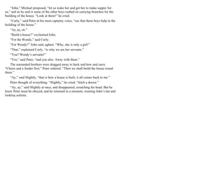 “John,” Michael proposed, “let us wake her and get her to make supper for
us,” and as he said it some of the other boys rushed on carrying branches for the
building of the house. “Look at them!” he cried.
“Curly,” said Peter in his most captainy voice, “see that these boys help in the
building of the house.”
“Ay, ay, sir.”
“Build a house?” exclaimed John.
“For the Wendy,” said Curly.
“For Wendy?” John said, aghast. “Why, she is only a girl!”
“That,” explained Curly, “is why we are her servants.”
“You? Wendy’s servants!”
“Yes,” said Peter, “and you also. Away with them.”
The astounded brothers were dragged away to hack and hew and carry.
“Chairs and a fender first,” Peter ordered. “Then we shall build the house round
them.”
“Ay,” said Slightly, “that is how a house is built; it all comes back to me.”
Peter thought of everything. “Slightly,” he cried, “fetch a doctor.”
“Ay, ay,” said Slightly at once, and disappeared, scratching his head. But he
knew Peter must be obeyed, and he returned in a moment, wearing John’s hat and
looking solemn.
 