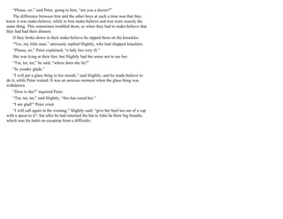 “Please, sir,” said Peter, going to him, “are you a doctor?”
The difference between him and the other boys at such a time was that they
knew it was make-believe, while to him make-believe and true were exactly the
same thing. This sometimes troubled them, as when they had to make-believe that
they had had their dinners.
If they broke down in their make-believe he rapped them on the knuckles.
“Yes, my little man,” anxiously replied Slightly, who had chapped knuckles.
“Please, sir,” Peter explained, “a lady lies very ill.”
She was lying at their feet, but Slightly had the sense not to see her.
“Tut, tut, tut,” he said, “where does she lie?”
“In yonder glade.”
“I will put a glass thing in her mouth,” said Slightly, and he made-believe to
do it, while Peter waited. It was an anxious moment when the glass thing was
withdrawn.
“How is she?” inquired Peter.
“Tut, tut, tut,” said Slightly, “this has cured her.”
“I am glad!” Peter cried.
“I will call again in the evening,” Slightly said; “give her beef tea out of a cup
with a spout to it”; but after he had returned the hat to John he blew big breaths,
which was his habit on escaping from a difficulty.
 