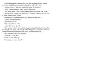 In the meantime the wood had been alive with the sound of axes; almost
everything needed for a cosy dwelling already lay at Wendy’s feet.
“If only we knew,” said one, “the kind of house she likes best.”
“Peter,” shouted another, “she is moving in her sleep.”
“Her mouth opens,” cried a third, looking respectfully into it. “Oh, lovely!”
“Perhaps she is going to sing in her sleep,” said Peter. “Wendy, sing the kind
of house you would like to have.”
Immediately, without opening her eyes, Wendy began to sing: -
“I wish I had a pretty house,
The littlest ever seen,
With funny little red walls
And roof of mossy green." -
They gurgled with joy at this, for by the greatest good luck the branches they
had brought were sticky with red sap, and all the ground was carpeted with moss.
As they rattled up the little house they broke into song themselves: -
“We’ve built the little walls and roof
And made a lovely door,
So tell us, mother Wendy,
What are you wanting more?" -
 