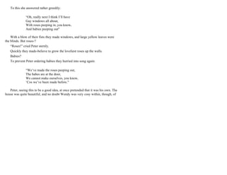 To this she answered rather greedily:
“Oh, really next I think I’ll have
Gay windows all about,
With roses peeping in, you know,
And babies peeping out"
With a blow of their fists they made windows, and large yellow leaves were
the blinds. But roses-?
“Roses!” cried Peter sternly.
Quickly they made-believe to grow the loveliest roses up the walls.
Babies?
To prevent Peter ordering babies they hurried into song again:
“We’ve made the roses peeping out,
The babes are at the door,
We cannot make ourselves, you know,
‘Cos we’ve been made before."
Peter, seeing this to be a good idea, at once pretended that it was his own. The
house was quite beautiful, and no doubt Wendy was very cosy within, though, of
 