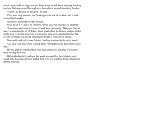 course, they could no longer see her. Peter strode up and down, ordering finishing
touches. Nothing escaped his eagle eye. Just when it seemed absolutely finished,
“There’s no knocker on the door,” he said.
They were very ashamed, but Tootles gave the sole of his shoe, and it made
an excellent knocker.
Absolutely finished now, they thought.
Not a bit of it. “There’s no chimney,” Peter said; “we must have a chimney.”
“It certainly does need a chimney,” said John importantly. This gave Peter an
idea. He snatched the hat off John’s head, knocked out the bottom, and put the hat
on the roof. The little house was so pleased to have such a capital chimney that,
as if to say thank you, smoke immediately began to come out of the hat.
Now really and truly it was finished. Nothing remained to do but to knock.
“All look your best,” Peter warned them; “first impressions are awfully impor-
tant.”
He was glad no one asked him what first impressions are; they were all too
busy looking their best.
He knocked politely, and now the wood was as still as the children, not a
sound to be heard except from Tinker Bell, who was watching from a branch and
openly sneering.
 