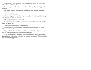 What the boys were wondering was, would anyone answer the knock? If a
lady, what would she be like?
The door opened and a lady came out. It was Wendy. They all whipped off
their hats.
She looked properly surprised, and this was just how they had hoped she
would look.
“Where am I?” she said.
Of course Slightly was the first to get his word in. “Wendy lady,” he said rap-
idly, “for you we built this house.”
“Oh, say you’re pleased,” cried Nibs.
“Lovely, darling house,” Wendy said, and they were the very words they had
hoped she would say.
“And we are your children,” cried the twins.
Then all went on their knees, and holding out their arms cried, “O Wendy
lady, be our mother.”
“Ought I?” Wendy said, all shining. “Of course it’s frightfully fascinating, but
you see I am only a little girl. I have no real experience.”
“That doesn’t matter,” said Peter, as if he were the only person present who
knew all about it, though he was really the one who knew least. “What we need is
just a nice motherly person.”
 