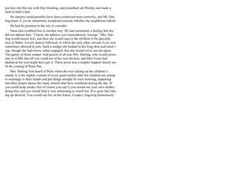 put him into the one with blue braiding, and smoothed out Wendy and made a
dash at John’s hair.
No nursery could possibly have been conducted more correctly, and Mr. Dar-
ling knew it, yet he sometimes wondered uneasily whether the neighbours talked.
He had his position in the city to consider.
Nana also troubled him in another way. He had sometimes a feeling that she
did not admire him. “I know she admires you tremendously, George,” Mrs. Dar-
ling would assure him, and then she would sign to the children to be specially
nice to father. Lovely dances followed, in which the only other servant, Liza, was
sometimes allowed to join. Such a midget she looked in her long skirt and maid’s
cap, though she had sworn, when engaged, that she would never see ten again.
The gaiety of those romps! And gayest of all was Mrs. Darling, who would pirou-
ette so wildly that all you could see of her was the kiss, and then if you had
dashed at her you might have got it. There never was a simpler happier family un-
til the coming of Peter Pan.
Mrs. Darling first heard of Peter when she was tidying up her children’s
minds. It is the nightly custom of every good mother after her children are asleep
to rummage in their minds and put things straight for next morning, repacking
into their proper places the many articles that have wandered during the day. If
you could keep awake (but of course you can’t) you would see your own mother
doing this, and you would find it very interesting to watch her. It is quite like tidy-
ing up drawers. You would see her on her knees, I expect, lingering humorously
 