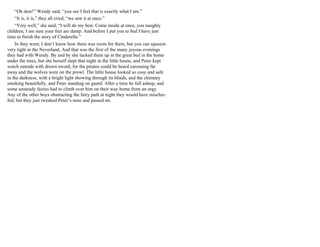 “Oh dear!” Wendy said, “you see I feel that is exactly what I am.”
“It is, it is,” they all cried; “we saw it at once.”
“Very well,” she said, “I will do my best. Come inside at once, you naughty
children; I am sure your feet are damp. And before I put you to bed I have just
time to finish the story of Cinderella.”
In they went; I don’t know how there was room for them, but you can squeeze
very tight in the Neverland. And that was the first of the many joyous evenings
they had with Wendy. By and by she tucked them up in the great bed in the home
under the trees, but she herself slept that night in the little house, and Peter kept
watch outside with drawn sword, for the pirates could be heard carousing far
away and the wolves were on the prowl. The little house looked so cosy and safe
in the darkness, with a bright light showing through its blinds, and the chimney
smoking beautifully, and Peter standing on guard. After a time he fell asleep, and
some unsteady fairies had to climb over him on their way home from an orgy.
Any of the other boys obstructing the fairy path at night they would have mischie-
fed, but they just tweaked Peter’s nose and passed on.
 