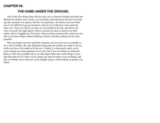 CHAPTER VII.
THE HOME UNDER THE GROUND.
One of the first things Peter did next day was to measure Wendy and John and
Michael for hollow trees. Hook, you remember, had sneered at the boys for think-
ing they needed a tree apiece, but this was ignorance, for unless your tree fitted
you it was difficult to go up and down, and no two of the boys were quite the
same size. Once you fitted, you drew in your breath at the top, and down you
went at exactly the right speed, while to ascend you drew in and let out alter-
nately, and so wriggled up. Of course, when you have mastered the action you are
able to do these things without thinking of them, and then nothing can be more
graceful.
But you simply must fit, and Peter measures you for your tree as carefully as
for a suit of clothes: the only difference being that the clothes are made to fit you,
while you have to be made to fit the tree. Usually it is done quite easily, as by
your wearing too many garments or too few, but if you are bumpy in awkward
places or the only available tree is an odd shape, Peter does some things to you,
and after that you fit. Once you fit, great care must be taken to go on fitting, and
this, as Wendy was to discover to her delight, keeps a whole family in perfect con-
dition.
 