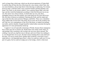 wall, no larger than a bird-cage, which was the private apartment of Tinker Bell.
It could be shut off from the rest of the home by a tiny curtain, which Tink, who
was most fastidious, always kept drawn when dressing or undressing. No woman,
however large, could have had a more exquisite boudoir and bed-chamber com-
bined. The couch, as she always called it, was a genuine Queen Mab, with club
legs; and she varied the bedspreads according to what fruit-blossom was in sea-
son. Her mirror was a Puss-in-boots, of which there are now only three,
unchipped, known to the fairy dealers; the wash-stand was Pie-crust and revers-
ible, the chest of drawers an authentic Charming the Sixth, and the carpet and
rugs of the best (the early) period of Margery and Robin. There was a chandelier
from Tiddlywinks for the look of the thing, but of course she lit the residence her-
self Tink was very contemptuous of the rest of the house, as indeed was perhaps
inevitable, and her chamber, though beautiful, looked rather conceited, having the
appearance of a nose permanently turned up.
I suppose it was all especially entrancing to Wendy, because those rampagious
boys of hers gave her so much to do. Really there were whole weeks when, ex-
cept perhaps with a stocking in the evening, she was never above ground. The
cooking, I can tell you, kept her nose to the pot, and even if there was nothing in
it, even though there was no pot, she had to keep watching that it came aboil just
the same. You never exactly knew whether there would be a real meal or just a
make-believe, it all depended upon Peter’s whim: he could eat, really eat, if it was
part of a game, but he could not stodge just to feel stodgy, which is what most
 