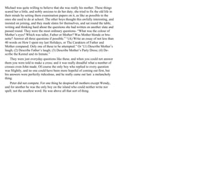 Michael was quite willing to believe that she was really his mother. These things
scared her a little, and nobly anxious to do her duty, she tried to fix the old life in
their minds by setting them examination papers on it, as like as possible to the
ones she used to do at school. The other boys thought this awfully interesting, and
insisted on joining, and they made slates for themselves, and sat round the table,
writing and thinking hard about the questions she had written on another slate and
passed round. They were the most ordinary questions- “What was the colour of
Mother’s eyes? Which was taller, Father or Mother? Was Mother blonde or bru-
nette? Answer all three questions if possible.” “(A) Write an essay of not less than
40 words on How I spent my last Holidays, or The Carakters of Father and
Mother compared. Only one of these to be attempted.” Or “(1) Describe Mother’s
laugh; (2) Describe Father’s laugh; (3) Describe Mother’s Party Dress; (4) De-
scribe the Kennel and its Inmate.”
They were just everyday questions like these, and when you could not answer
them you were told to make a cross; and it was really dreadful what a number of
crosses even John made. Of course the only boy who replied to every question
was Slightly, and no one could have been more hopeful of coming out first, but
his answers were perfectly ridiculous, and he really came out last: a melancholy
thing.
Peter did not compete. For one thing he despised all mothers except Wendy,
and for another he was the only boy on the island who could neither write nor
spell; not the smallest word. He was above all that sort of thing.
 