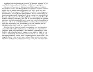 By the way, the questions were all written in the past tense. What was the col-
our of Mother’s eyes, and so on. Wendy, you see, had been forgetting too.
Adventures, of course, as we shall see, were of daily occurrence; but about
this time Peter invented, with Wendy’s help, a new game that fascinated him enor-
mously, until he suddenly had no more interest in it, which, as you have been
told, was what always happened with his games. It consisted in pretending not to
have adventures, in doing the sort of thing John and Michael had been doing all
their lives, sitting on stools flinging balls in the air, pushing each other, going out
for walks and coming back without having killed so much as a grizzly. To see Pe-
ter doing nothing on a stool was a great sight; he could not help looking solemn at
such times, to sit still seemed to him such a comic thing to do. He boasted that he
had gone a walk for the good of his health. For several suns these were the most
novel of all adventures to him; and John and Michael had to pretend to be de-
lighted also; otherwise he would have treated them severely.
He often went out alone, and when he came back you were never absolutely
certain whether he had had an adventure or not. He might have forgotten it so
completely that he said nothing about it; and then when you went out you found
the body; and, on the other hand, he might say a great deal about it, and yet you
could not find the body. Sometimes he came home with his head bandaged, and
then Wendy cooed over him and bathed it in lukewarm water, while he told a daz-
zling tale. But she was never quite sure, you know. There were, however, many
adventures which she knew to be true because she was in them herself, and there
 