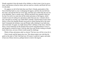 Wendy snatched it from the hands of her children, so that in time it lost its succu-
lence, and became as hard as stone, and was used as a missile, and Hook fell over
it in the dark.
Or suppose we tell of the birds that were Peter’s friends, particularly of the
Never bird that built in a tree overhanging the lagoon, and how the nest fell into
the water, and still the bird sat on her eggs, and Peter gave orders that she was not
to be disturbed. That is a pretty story, and the end shows how grateful a bird can
be; but if we tell it we must also tell the whole adventure of the lagoon, which
would of course be telling two adventures rather than just one. A shorter adven-
ture, and quite as exciting, was Tinker Bell’s attempt, with the help of some street
fairies, to have the sleeping Wendy conveyed on a great floating leaf to the main-
land. Fortunately the leaf gave way and Wendy woke, thinking it was bath-time,
and swam back. Or again, we might choose Peter’s defiance of the lions, when he
drew a circle round him on the ground with an arrow and dared them to cross it;
and though he waited for hours, with the other boys and Wendy looking on breath-
lessly from trees, not one of them would accept his challenge.
Which of these adventures shall we choose? The best way will be to toss for it.
I have tossed, and the lagoon has won. This almost makes one wish that the
gulch or the cake or Tink’s leaf had won. Of course I could do it again, and make
it best out of three; however, perhaps fairest to stick to the lagoon.
 