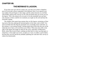 CHAPTER VIII.
THE MERMAID’S LAGOON.
If you shut your eyes and are a lucky one, you may see at times a shapeless
pool of lovely pale colours suspended in the darkness; then if you squeeze your
eyes tighter, the pool begins to take shape, and the colours become so vivid that
with another squeeze they must go on fire. But just before they go on fire you see
the lagoon. This is the nearest you ever get to it on the mainland, just one heav-
enly moment; if there could be two moments you might see the surf and hear the
mermaids singing.
The children often spent long summer days on this lagoon, swimming or float-
ing most of the time, playing the mermaid games in the water, and so forth. You
must not think from this that the mermaids were on friendly terms with them: on
the contrary, it was among Wendy’s lasting regrets that all the time she was on the
island she never had a civil word from one of them. When she stole softly to the
edge of the lagoon she might see them by the score, especially on Marooners’
Rock, where they loved to bask, combing out their hair in a lazy way that quite ir-
ritated her; or she might even swim, on tiptoe as it were, to within a yard of them,
but then they saw her and dived, probably splashing her with their tails, not by ac-
cident, but intentionally.
 