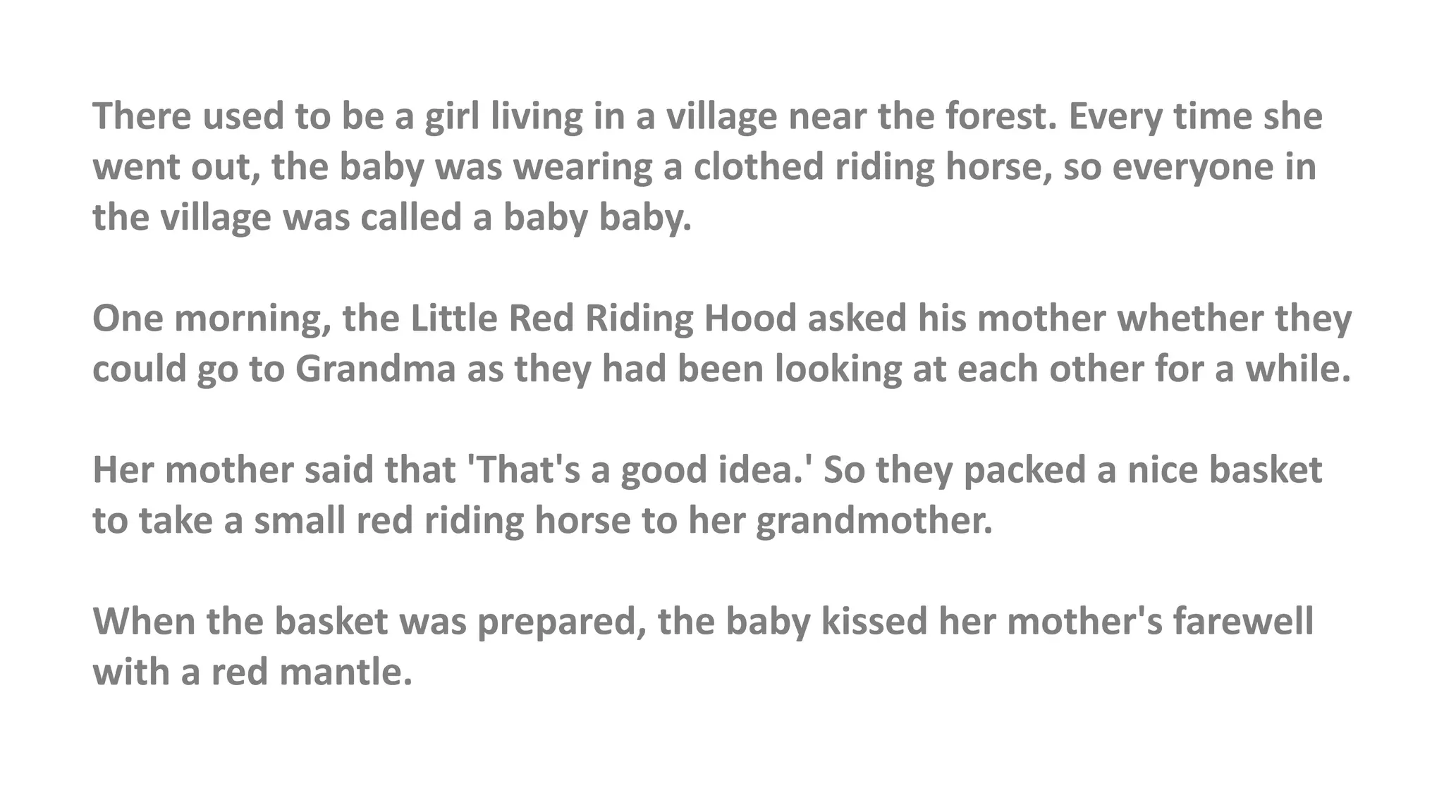 There used to be a girl living in a village near the forest. Every time she
went out, the baby was wearing a clothed riding horse, so everyone in
the village was called a baby baby.
One morning, the Little Red Riding Hood asked his mother whether they
could go to Grandma as they had been looking at each other for a while.
Her mother said that 'That's a good idea.' So they packed a nice basket
to take a small red riding horse to her grandmother.
When the basket was prepared, the baby kissed her mother's farewell
with a red mantle.
 