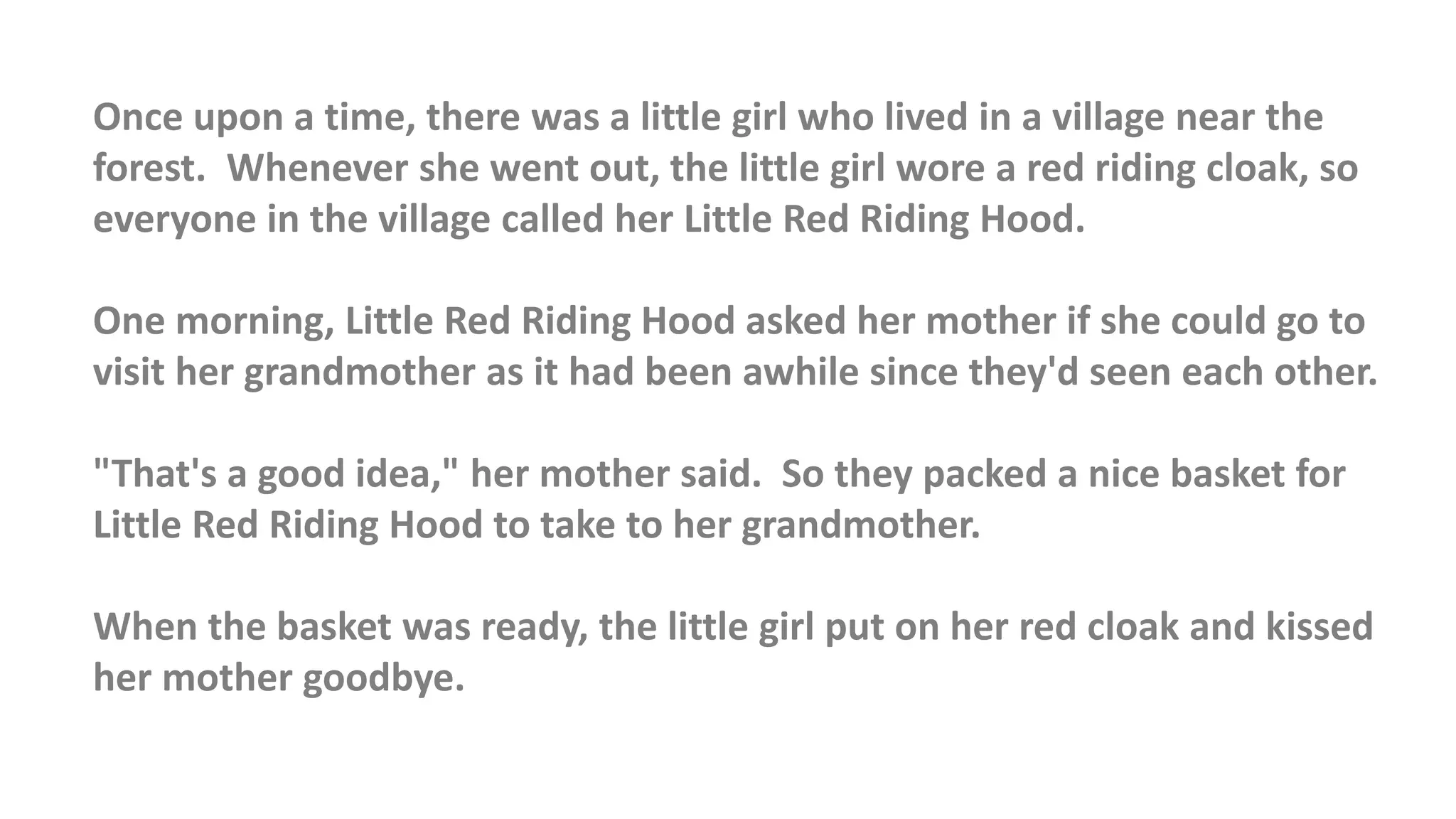 Once upon a time, there was a little girl who lived in a village near the
forest. Whenever she went out, the little girl wore a red riding cloak, so
everyone in the village called her Little Red Riding Hood.
One morning, Little Red Riding Hood asked her mother if she could go to
visit her grandmother as it had been awhile since they'd seen each other.
"That's a good idea," her mother said. So they packed a nice basket for
Little Red Riding Hood to take to her grandmother.
When the basket was ready, the little girl put on her red cloak and kissed
her mother goodbye.
 