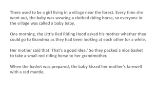There used to be a girl living in a village near the forest. Every time she
went out, the baby was wearing a clothed riding horse, so everyone in
the village was called a baby baby.
One morning, the Little Red Riding Hood asked his mother whether they
could go to Grandma as they had been looking at each other for a while.
Her mother said that 'That's a good idea.' So they packed a nice basket
to take a small red riding horse to her grandmother.
When the basket was prepared, the baby kissed her mother's farewell
with a red mantle.
 