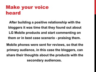 Make your voice heard After building a positive relationship with the bloggers it was time that they found out about LG Mobile products and start commenting on them or in best case scenario - praising them.  Mobile phones were sent for reviews, so that the primary audience, in this case the bloggers, can share their thoughts about the products with the secondary audiences.  