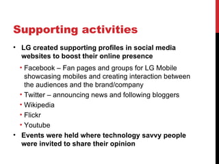 Supporting activities LG created supporting profiles in social media websites to boost their online presence Facebook – Fan pages and groups for LG Mobile showcasing mobiles and creating interaction between the audiences and the brand/company Twitter – announcing news and following bloggers Wikipedia Flickr  Youtube Events were held where technology savvy people were invited to share their opinion 