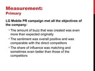 Measurement: Primary LG Mobile PR campaign met all the objectives of the company: The amount of buzz that was created was even more than expected originally The sentiment was overall positive and was comparable with the direct competitors The share of influence was matching and sometimes even better than those of the competitors 