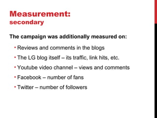 Measurement:  secondary The campaign was additionally measured on: Reviews and comments in the blogs The LG blog itself – its traffic, link hits, etc. Youtube video channel – views and comments Facebook – number of fans Twitter – number of followers 