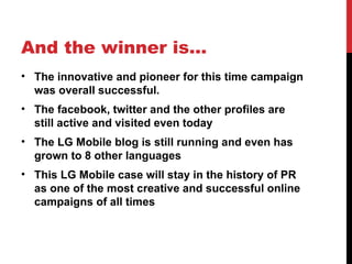 And the winner is… The innovative and pioneer for this time campaign was overall successful. The facebook, twitter and the other profiles are still active and visited even today The LG Mobile blog is still running and even has grown to 8 other languages This LG Mobile case will stay in the history of PR as one of the most creative and successful online campaigns of all times 