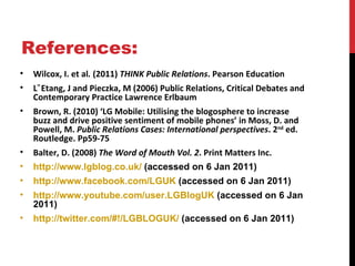 References: Wilcox, I. et al .  (2011)  THINK Public Relations . Pearson Education L‟Etang, J and Pieczka, M (2006) Public Relations, Critical Debates and Contemporary Practice Lawrence Erlbaum Brown, R. (2010) ‘LG Mobile: Utilising the blogosphere to increase buzz and drive positive sentiment of mobile phones’ in Moss, D. and Powell, M.  Public Relations Cases: International perspectives . 2 nd  ed. Routledge. Pp59-75 Balter, D. (2008)  The Word of Mouth Vol. 2 . Print Matters Inc. http://www.lgblog.co.uk/  (accessed on 6 Jan 2011) http:// www.facebook.com /LGUK  (accessed on 6 Jan 2011) http://www.youtube.com/user.LGBlogUK  (accessed on 6 Jan 2011) http://twitter.com/#!/LGBLOGUK/  (accessed on 6 Jan 2011) 