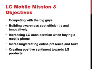 LG Mobile Mission & Objectives Competing with the big guys Building awareness cost efficiently and innovatively  Increasing LG consideration when buying a mobile phone Increasing/creating online presence and buzz Creating positive sentiment towards LG products 