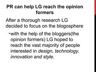 PR can help LG reach the opinion formers After a thorough research LG decided to focus on the blogosphere with the help of the bloggers(the opinion formers) LG hoped to reach the vast majority of people interested in  design, technology, innovation and style . 