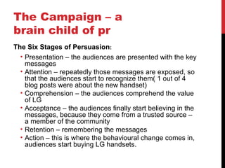 The Campaign – a brain child of pr The Six Stages of Persuasion : Presentation – the audiences are presented with the key messages Attention – repeatedly those messages are exposed, so that the audiences start to recognize them( 1 out of 4 blog posts were about the new handset) Comprehension – the audiences comprehend the value of LG Acceptance – the audiences finally start believing in the messages, because they come from a trusted source – a member of the community Retention – remembering the messages Action – this is where the  behavioural  change comes in, audiences start buying LG handsets. 