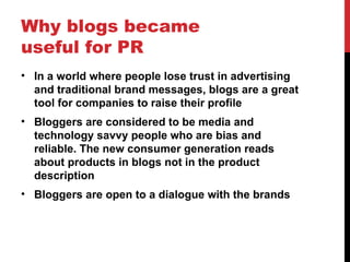 Why blogs became useful for PR In a world where people lose trust in advertising and traditional brand messages, blogs are a great tool for companies to raise their profile  Bloggers are considered to be media and technology savvy people who are bias and reliable. The new consumer generation reads about products in blogs not in the product description Bloggers are open to a dialogue with the brands 