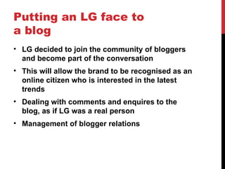Putting an LG face to a blog LG decided to join the community of bloggers and become part of the conversation This will allow the brand to be  recognised  as an online citizen who is interested in the latest trends Dealing with comments and enquires to the blog, as if LG was a real person Management of blogger relations 
