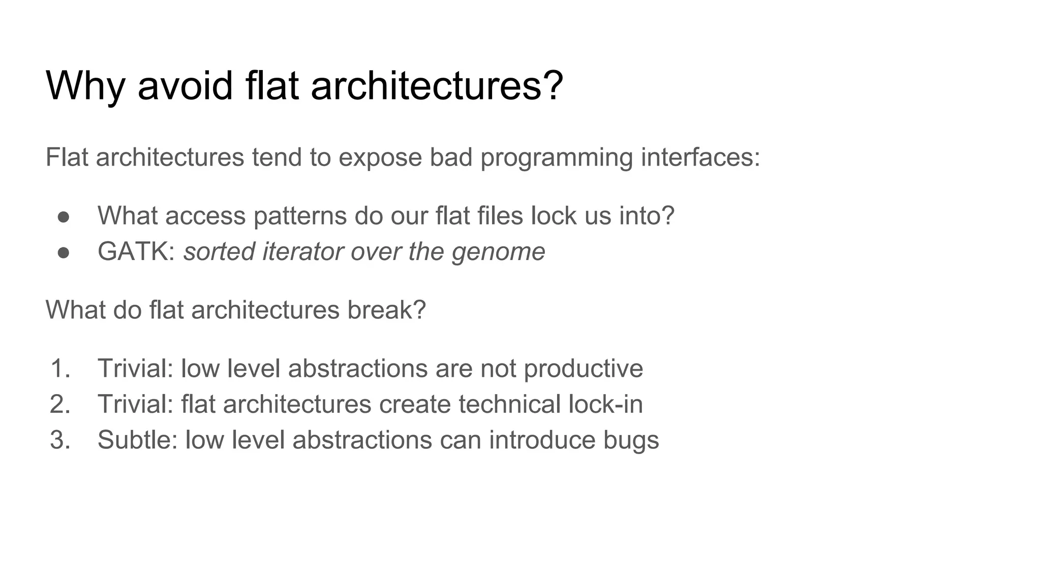 Why avoid flat architectures?
Flat architectures tend to expose bad programming interfaces:
● What access patterns do our flat files lock us into?
● GATK: sorted iterator over the genome
What do flat architectures break?
1. Trivial: low level abstractions are not productive
2. Trivial: flat architectures create technical lock-in
3. Subtle: low level abstractions can introduce bugs
 