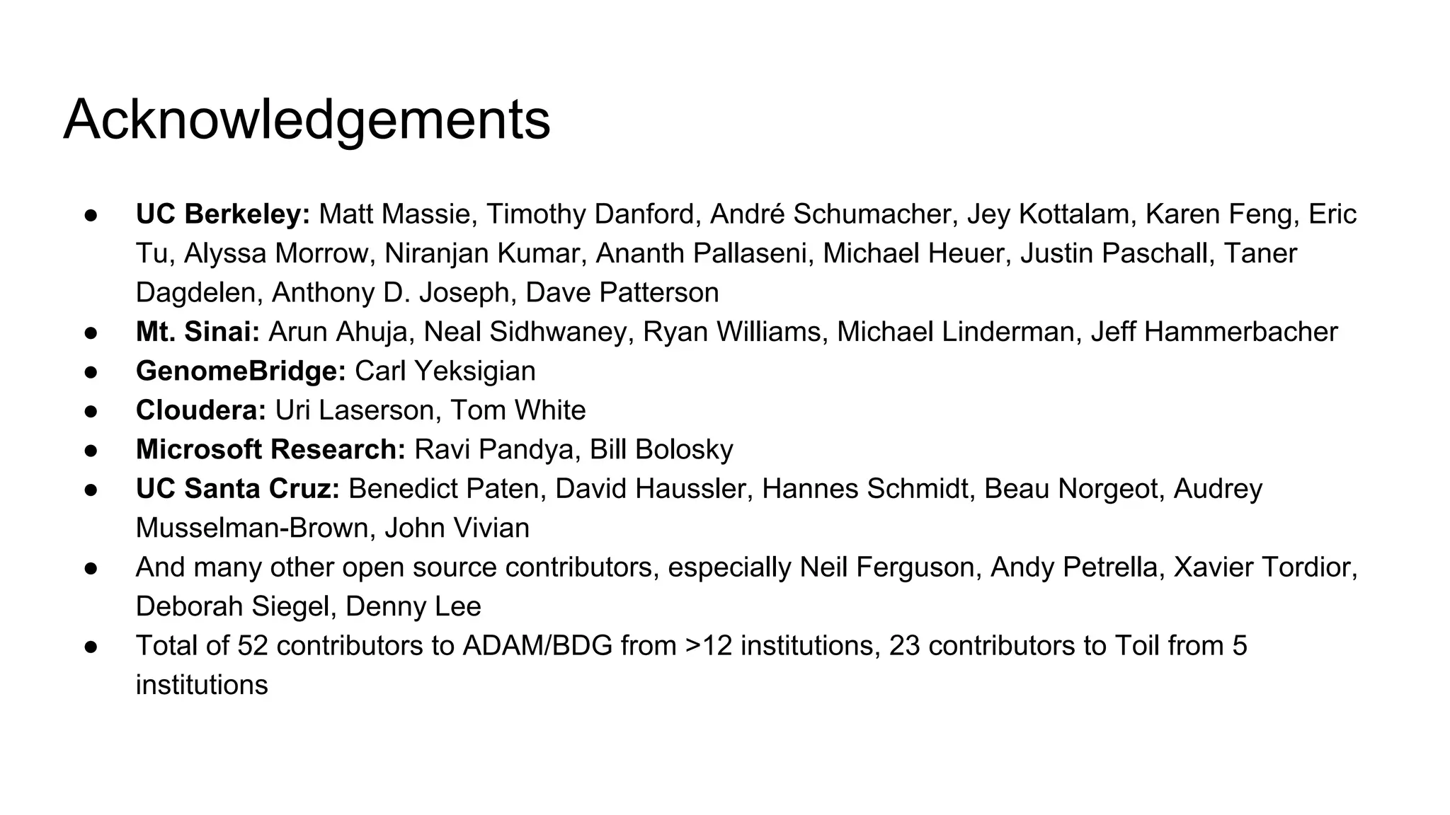 Acknowledgements
● UC Berkeley: Matt Massie, Timothy Danford, André Schumacher, Jey Kottalam, Karen Feng, Eric
Tu, Alyssa Morrow, Niranjan Kumar, Ananth Pallaseni, Michael Heuer, Justin Paschall, Taner
Dagdelen, Anthony D. Joseph, Dave Patterson
● Mt. Sinai: Arun Ahuja, Neal Sidhwaney, Ryan Williams, Michael Linderman, Jeff Hammerbacher
● GenomeBridge: Carl Yeksigian
● Cloudera: Uri Laserson, Tom White
● Microsoft Research: Ravi Pandya, Bill Bolosky
● UC Santa Cruz: Benedict Paten, David Haussler, Hannes Schmidt, Beau Norgeot, Audrey
Musselman-Brown, John Vivian
● And many other open source contributors, especially Neil Ferguson, Andy Petrella, Xavier Tordior,
Deborah Siegel, Denny Lee
● Total of 52 contributors to ADAM/BDG from >12 institutions, 23 contributors to Toil from 5
institutions
 