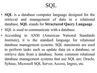 SQL
• SQL is a database computer language designed for the
retrieval and management of data in a relational
database. SQL stands for Structured Query Language.
• SQL is used to communicate with a database.
• According to ANSI (American National Standards
Institute), it is the standard language for relational
database management systems. SQL statements are used
to perform tasks such as update data on a database, or
retrieve data from a database. Some common relational
database management systems that use SQL are: Oracle,
Sybase, Microsoft SQL Server, Access, Ingres, etc.
 