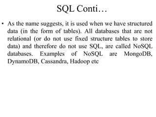 SQL Conti…
• As the name suggests, it is used when we have structured
data (in the form of tables). All databases that are not
relational (or do not use fixed structure tables to store
data) and therefore do not use SQL, are called NoSQL
databases. Examples of NoSQL are MongoDB,
DynamoDB, Cassandra, Hadoop etc
 