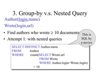 3. Group-by v.s. Nested Query
• Find authors who wrote  10 documents:
• Attempt 1: with nested queries
SELECT DISTINCT Author.name
FROM Author
WHERE count(SELECT Wrote.url
FROM Wrote
WHERE Author.login=Wrote.login)
> 10
This is
SQL by
a novice
Author(login,name)
Wrote(login,url)
 