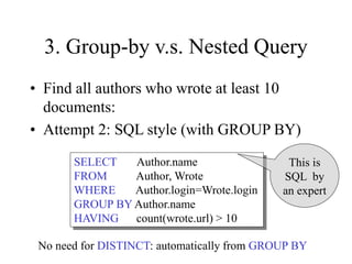 3. Group-by v.s. Nested Query
• Find all authors who wrote at least 10
documents:
• Attempt 2: SQL style (with GROUP BY)
SELECT Author.name
FROM Author, Wrote
WHERE Author.login=Wrote.login
GROUP BY Author.name
HAVING count(wrote.url) > 10
This is
SQL by
an expert
No need for DISTINCT: automatically from GROUP BY
 