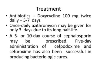 Treatment
• Antibiotics – Doxycycline 100 mg twice
daily – 5-7 days
• Once-daily azithromycin may be given for
only 3 days due to its long half-life.
• A 5- or 10-day course of cephalosporin
may be prescribed. Five-day
administration of cefpodoxime and
cefuroxime has also been successful in
producing bacteriologic cures.
 