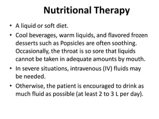 Nutritional Therapy
• A liquid or soft diet.
• Cool beverages, warm liquids, and flavored frozen
desserts such as Popsicles are often soothing.
Occasionally, the throat is so sore that liquids
cannot be taken in adequate amounts by mouth.
• In severe situations, intravenous (IV) fluids may
be needed.
• Otherwise, the patient is encouraged to drink as
much fluid as possible (at least 2 to 3 L per day).
 