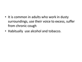 • It is common in adults who work in dusty
surroundings, use their voice to excess, suffer
from chronic cough
• Habitually use alcohol and tobacco.
 